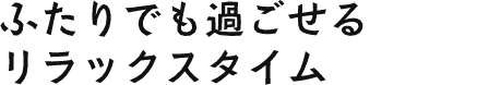 ふたりでも過ごせるリラックスタイム